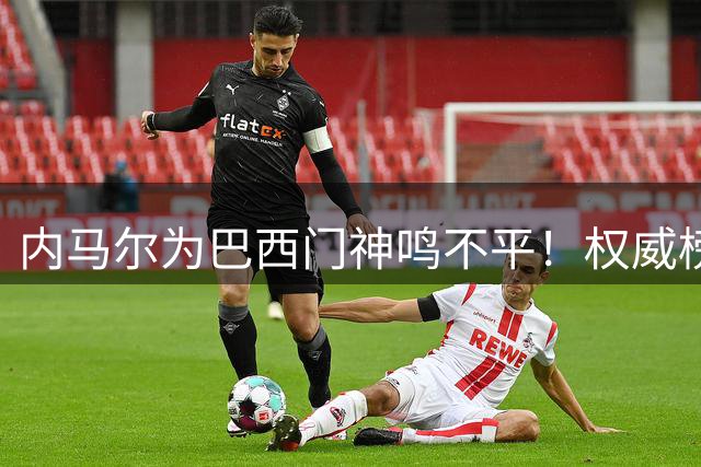 内马尔为巴西门神鸣不平！权威榜单竟遗忘两位世界杯功勋