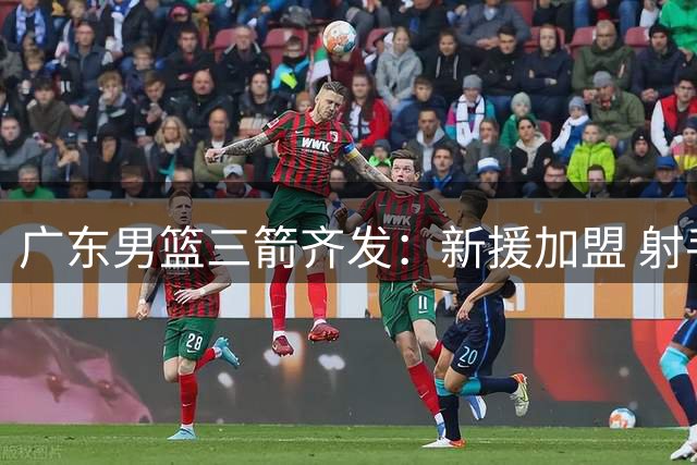 广东男篮三箭齐发：新援加盟 射手留队 内线迎爆发