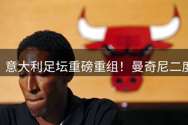 意大利足坛重磅重组！曼奇尼二度挂帅携手"补锅匠"拉涅利