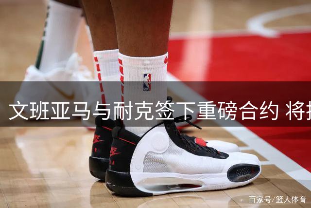 文班亚马与耐克签下重磅合约 将推出专属签名鞋系列