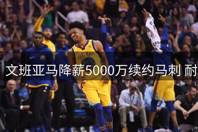 文班亚马降薪5000万续约马刺 耐克同步升级商业合同