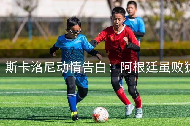 斯卡洛尼动情告白：阿根廷虽败犹荣 球迷狂欢诠释足球真谛
