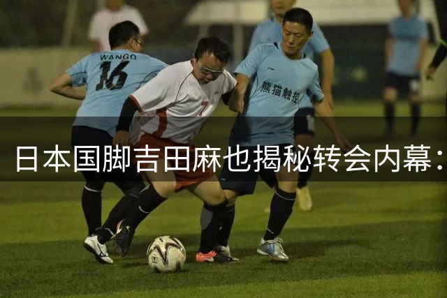 日本国脚吉田麻也揭秘转会内幕：中东中超曾直接让我手写薪资期望