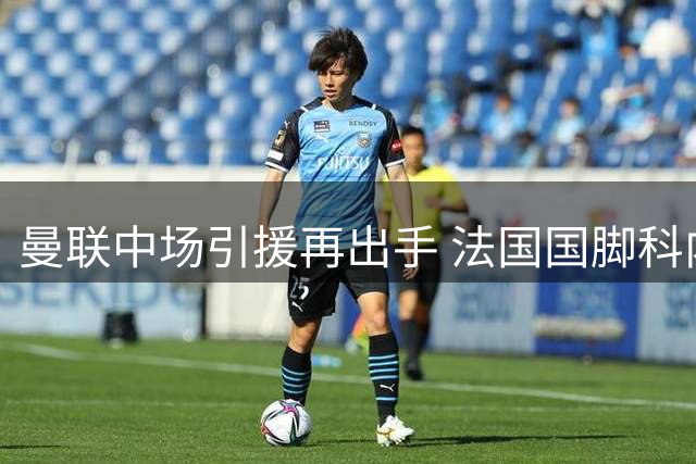 曼联中场引援再出手 法国国脚科内能否解决红魔顽疾？
