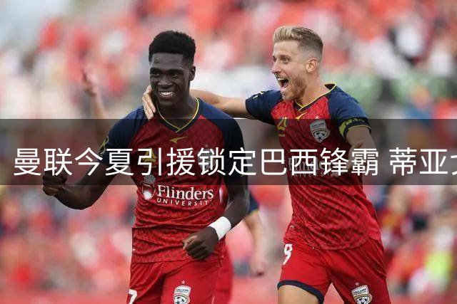 曼联今夏引援锁定巴西锋霸 蒂亚戈或成红魔争冠最后拼图