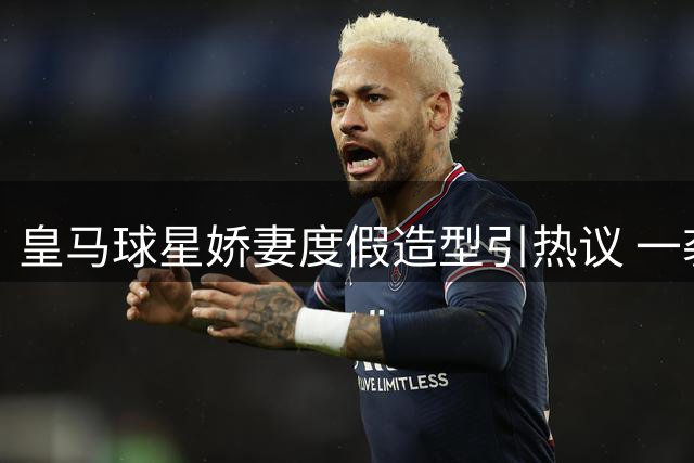 皇马球星娇妻度假造型引热议 一袭黑裙尽显优雅气质