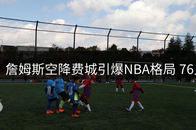 詹姆斯空降费城引爆NBA格局 76人夺冠概率6倍暴涨
