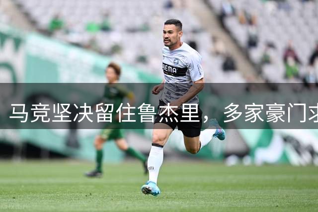 马竞坚决留住鲁杰里，多家豪门求购遭拒
