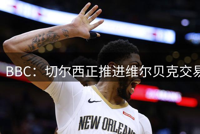 BBC：切尔西正推进维尔贝克交易，希望增加球队经验